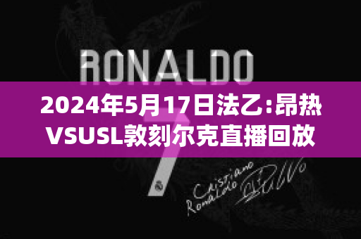 2024年5月17日法乙:昂热VSUSL敦刻尔克直播回放(昂热对巴黎圣日尔比分)