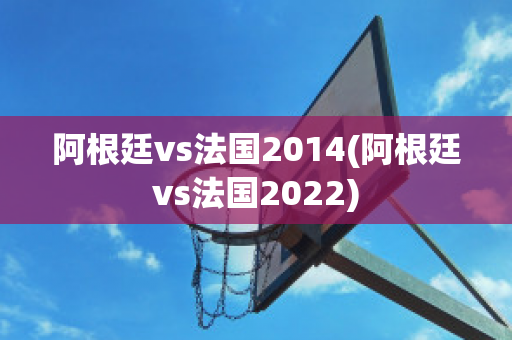 阿根廷vs法国2014(阿根廷vs法国2022)