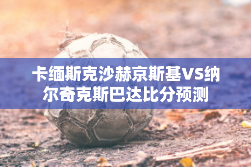 卡缅斯克沙赫京斯基VS纳尔奇克斯巴达比分预测