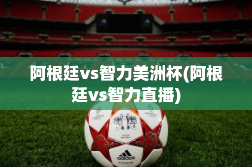 阿根廷vs智力美洲杯(阿根廷vs智力直播)