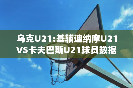 乌克U21:基辅迪纳摩U21VS卡夫巴斯U21球员数据(欧冠基辅迪纳摩vs巴萨)