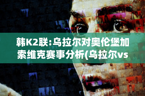 韩K2联:乌拉尔对奥伦堡加索维克赛事分析(乌拉尔vspfc索治)