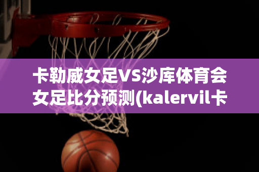 卡勒威女足VS沙库体育会女足比分预测(kalervil卡勒维)