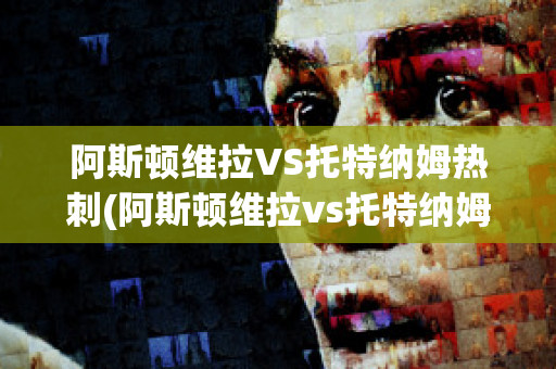 阿斯顿维拉VS托特纳姆热刺(阿斯顿维拉vs托特纳姆热刺比分预测)