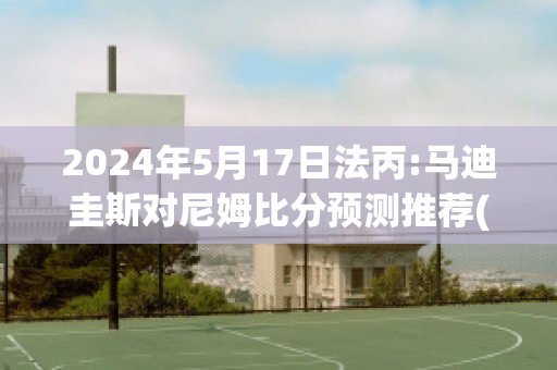 2024年5月17日法丙:马迪圭斯对尼姆比分预测推荐(马蒂斯在尼斯)