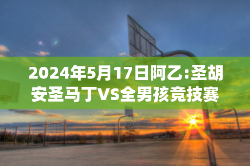 2024年5月17日阿乙:圣胡安圣马丁VS全男孩竞技赛前解析(圣马丁:穿越安第斯山脉)