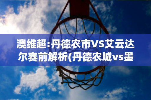 澳维超:丹德农市VS艾云达尔赛前解析(丹德农城vs墨尔本骑士)