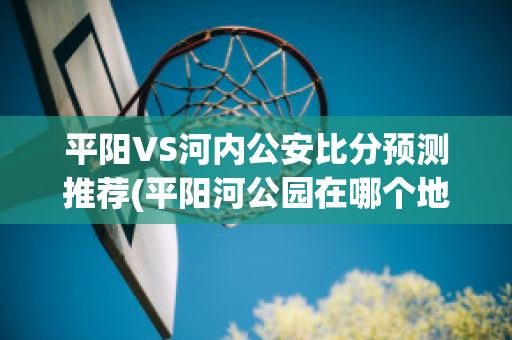 平阳VS河内公安比分预测推荐(平阳河公园在哪个地方)