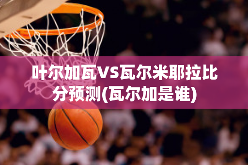 叶尔加瓦VS瓦尔米耶拉比分预测(瓦尔加是谁)