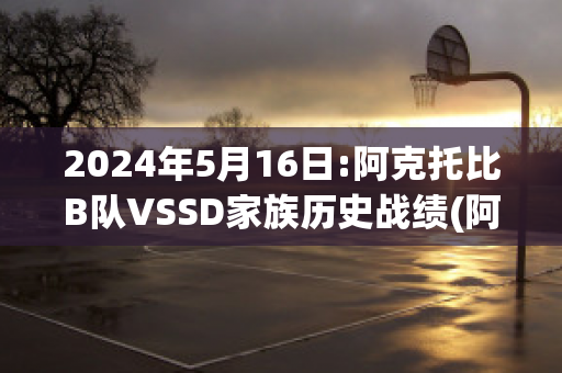 2024年5月16日:阿克托比B队VSSD家族历史战绩(阿克托别和阿克纠宾)