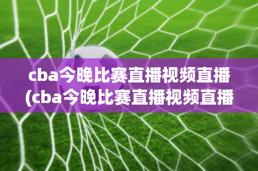 cba今晚比赛直播视频直播(cba今晚比赛直播视频直播免费观看下载)