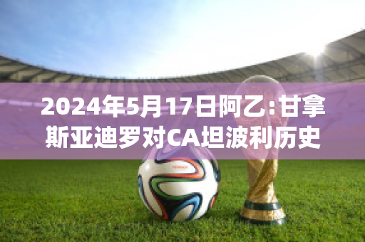 2024年5月17日阿乙:甘拿斯亚迪罗对CA坦波利历史交锋(竞赛会vs甘拿斯亚)