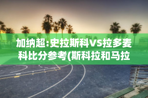 加纳超:史拉斯科VS拉多麦科比分参考(斯科拉和马拉多纳)