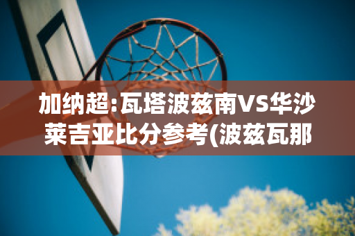 加纳超:瓦塔波兹南VS华沙莱吉亚比分参考(波兹瓦那共和国)