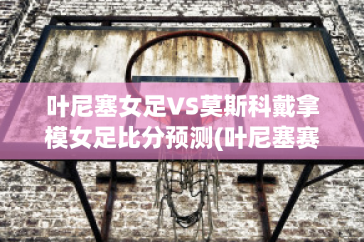 叶尼塞女足VS莫斯科戴拿模女足比分预测(叶尼塞赛程)