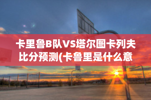 卡里鲁B队VS塔尔图卡列夫比分预测(卡鲁里是什么意思)