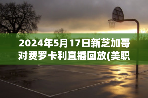 2024年5月17日新芝加哥对费罗卡利直播回放(美职足芝加哥vs费城)