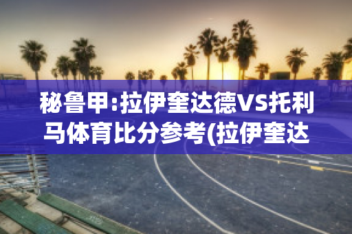 秘鲁甲:拉伊奎达德VS托利马体育比分参考(拉伊奎达德足球俱乐部)