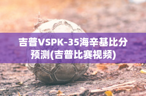 吉普VSPK-35海辛基比分预测(吉普比赛视频)