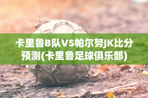 卡里鲁B队VS帕尔努JK比分预测(卡里鲁足球俱乐部)