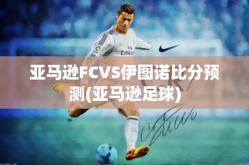 亚马逊FCVS伊图诺比分预测(亚马逊足球)