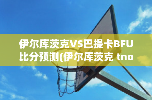 伊尔库茨克VS巴提卡BFU比分预测(伊尔库茨克 tno)