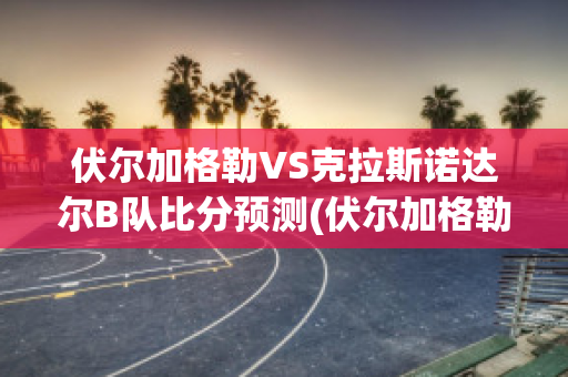 伏尔加格勒VS克拉斯诺达尔B队比分预测(伏尔加格勒vs克拉斯诺达尔b队比分预测最新)