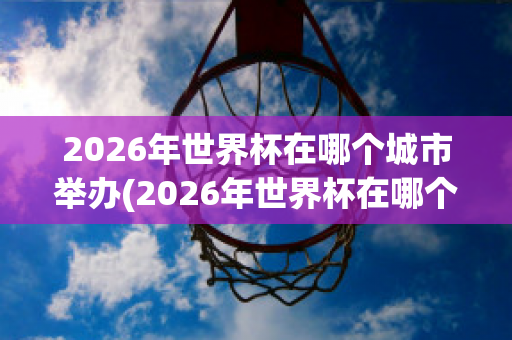 2026年世界杯在哪个城市举办(2026年世界杯在哪个城市举办过)