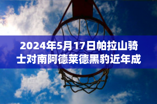 2024年5月17日帕拉山骑士对南阿德莱德黑豹近年成绩(帕拉德vs帕拉德)