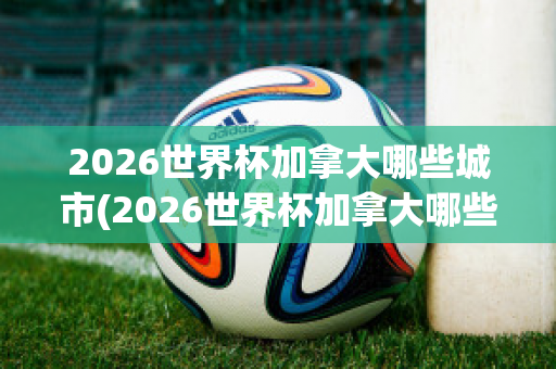 2026世界杯加拿大哪些城市(2026世界杯加拿大哪些城市可以参加)