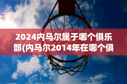 2024内马尔属于哪个俱乐部(内马尔2014年在哪个俱乐部)