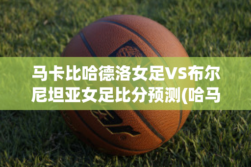 马卡比哈德洛女足VS布尔尼坦亚女足比分预测(哈马比vs诺科平)