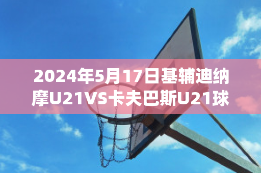 2024年5月17日基辅迪纳摩U21VS卡夫巴斯U21球队数据(欧冠基辅迪纳摩vs巴萨)