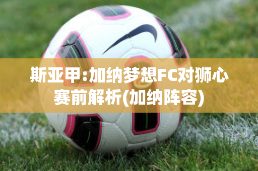 斯亚甲:加纳梦想FC对狮心赛前解析(加纳阵容)