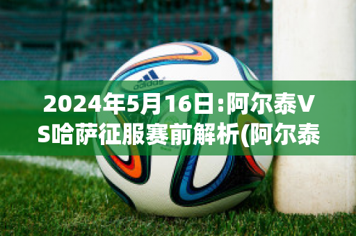 2024年5月16日:阿尔泰VS哈萨征服赛前解析(阿尔泰共和国哈萨克人)