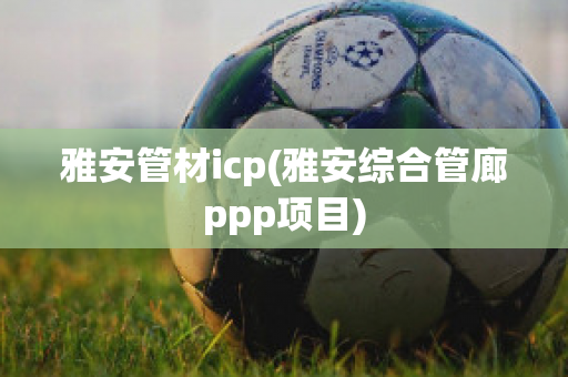 雅安管材icp(雅安综合管廊ppp项目)