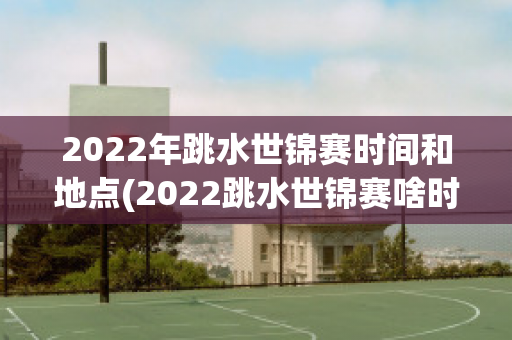 2022年跳水世锦赛时间和地点(2022跳水世锦赛啥时举行)