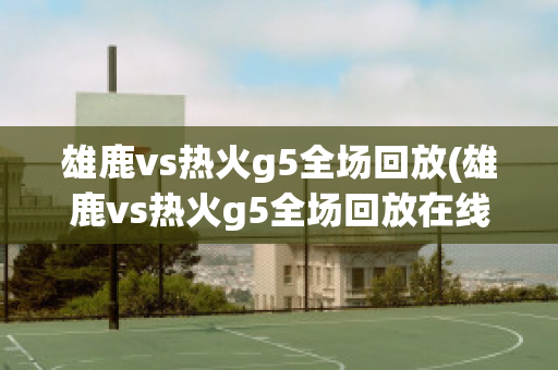 雄鹿vs热火g5全场回放(雄鹿vs热火g5全场回放在线观看)