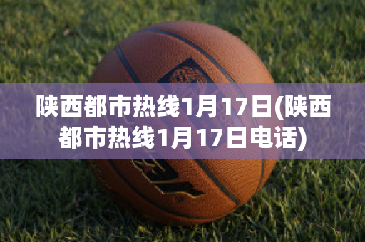 陕西都市热线1月17日(陕西都市热线1月17日电话)