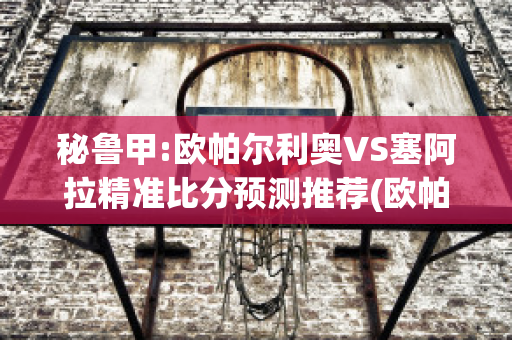 秘鲁甲:欧帕尔利奥VS塞阿拉精准比分预测推荐(欧帕尔利奥足球俱乐部)