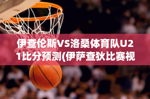 伊查伦斯VS洛桑体育队U21比分预测(伊萨查狄比赛视频)