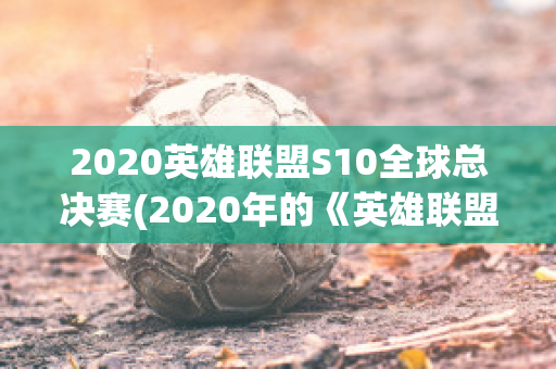 2020英雄联盟S10全球总决赛(2020年的《英雄联盟》全球总决赛s10是一场东道)