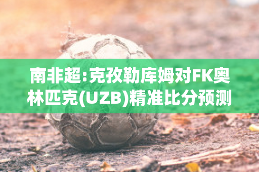 南非超:克孜勒库姆对FK奥林匹克(UZB)精准比分预测推荐(克孜勒库姆沙漠)