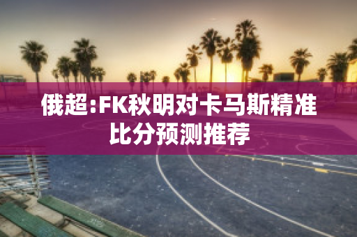 俄超:FK秋明对卡马斯精准比分预测推荐