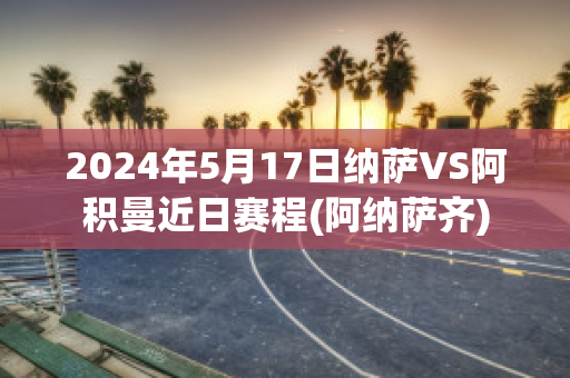 2024年5月17日纳萨VS阿积曼近日赛程(阿纳萨齐)