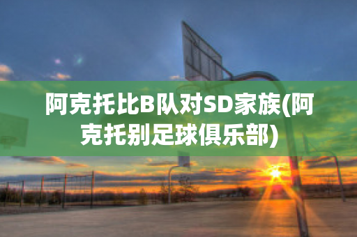 阿克托比B队对SD家族(阿克托别足球俱乐部)