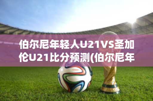 伯尔尼年轻人U21VS圣加伦U21比分预测(伯尔尼年轻人主帅)