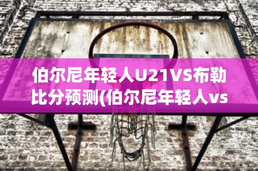 伯尔尼年轻人U21VS布勒比分预测(伯尔尼年轻人vs曼联)