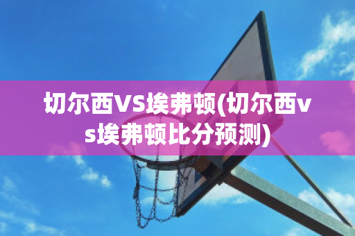 切尔西VS埃弗顿(切尔西vs埃弗顿比分预测)