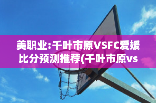 美职业:千叶市原VSFC爱媛比分预测推荐(千叶市原vs东京绿茵比分)